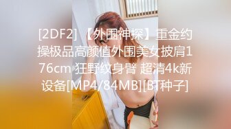 [2DF2] 【外围神探】重金约操极品高颜值外围美女披肩176cm 狂野纹身臂 超清4k新设备[MP4/84MB][BT种子]