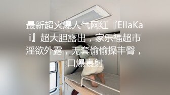 最新超火爆人气网红『EllaKai』超大胆露出，家乐福超市淫欲外露，无套偷偷操丰臀，口爆裹射