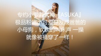 专约小萝莉大神『ASUKA』极品粉嫩小可爱开发成爸爸的小母狗，软软的叫床声 一操就像被捅穿了一样！