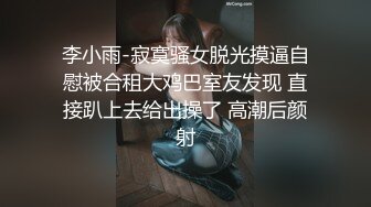 李小雨-寂寞骚女脱光摸逼自慰被合租大鸡巴室友发现 直接趴上去给出操了 高潮后颜射