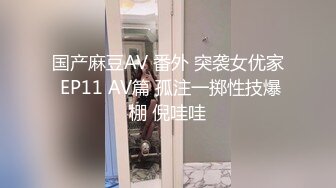 国产麻豆AV 番外 突袭女优家 EP11 AV篇 孤注一掷性技爆棚 倪哇哇