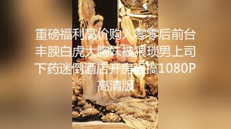 重磅福利高价购入零零后前台丰腴白虎大胸妹被猥琐男上司下药迷倒酒店开房强搞1080P高清版