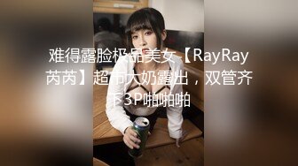 难得露脸极品美女【RayRay芮芮】超市大奶露出，双管齐下3P啪啪啪