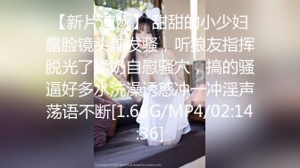 【新片速遞】 甜甜的小少妇露脸镜头前发骚，听狼友指挥脱光了揉奶自慰骚穴，搞的骚逼好多水洗澡诱惑冲一冲淫声荡语不断[1.66G/MP4/02:14:36]