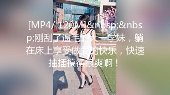 [MP4/ 120M]&nbsp;&nbsp;刚刮了逼毛的大一学妹，躺在床上享受做爱的快乐，快速抽插搞得很爽啊！