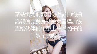 某站倒闭前流出伪摄影师约拍高颜值完美身材美女国模加钱直接伙伴们轮番上阵啪啪干的妹子嗷嗷叫