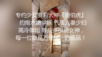 专约少女萝莉大神『唐伯虎』✅约炮水嫩学妹 气质人妻少妇 高冷御姐 等众多极品女神，每一位都是万里挑一的极品！