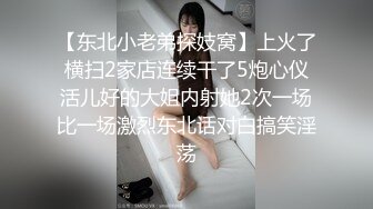 【东北小老弟探妓窝】上火了横扫2家店连续干了5炮心仪活儿好的大姐内射她2次一场比一场激烈东北话对白搞笑淫荡