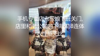 手机专卖店老板娘下班关门,店里和老公啪啪下海,勒B连体衣性感无比