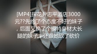 [MP4]探花尹志平酒店3000元??先约了个态度不好的妹子，后面又换了个模特身材大长腿的妹子，还跟她砍了砍价