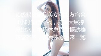 顶级粉嫩肥鲍美女和炮友宿舍3小时激情大战，骑乘大屌撑爆嫩穴，中场休息假屌振动棒双管齐下，恢复体力再来一炮