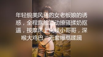 年轻貌美风骚的女老板娘的诱惑，全程露脸互动撩骚揉奶抠逼，按摩床上伺候小哥哥，深喉大鸡巴，无套爆草蹂躏