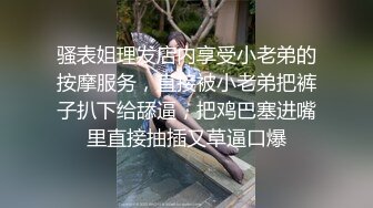 骚表姐理发店内享受小老弟的按摩服务，直接被小老弟把裤子扒下给舔逼，把鸡巴塞进嘴里直接抽插又草逼口爆