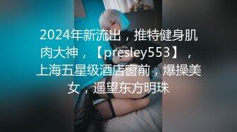 2024年新流出，推特健身肌肉大神，【presley553】，上海五星级酒店窗前，爆操美女，遥望东方明珠