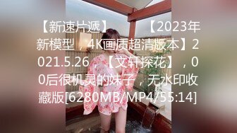 【新速片遞】 ⭐⭐⭐【2023年新模型，4K画质超清版本】2021.5.26，【文轩探花】，00后很机灵的妹子，无水印收藏版[6280MB/MP4/55:14]