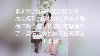 顔神9分超高顔值微整女神，魔鬼級别的身材純欲值滿分難得三點全露，初戀般的感覺來了，高價收費也擋不住數萬老狼圍觀