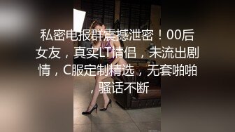 私密电报群震撼泄密！00后女友，真实LT情侣，未流出剧情，C服定制精选，无套啪啪，骚话不断