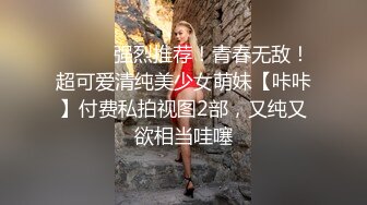 ⚫️⚫️强烈推荐！青春无敌！超可爱清纯美少女萌妹【咔咔】付费私拍视图2部，又纯又欲相当哇噻