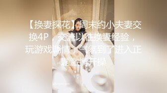 【换妻探花】周末约小夫妻交换4P，交流以往换妻经验，玩游戏调情，气氛到了进入正题激情开操