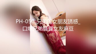 PH-050_兄弟的女朋友誘惑_口爆兄弟騷貨女友麻豆