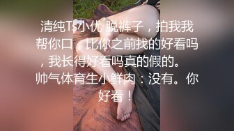 清纯Ts小优 脱裤子，拍我我帮你口，比你之前找的好看吗，我长得好看吗真的假的。   帅气体育生小鲜肉：没有。你好看！