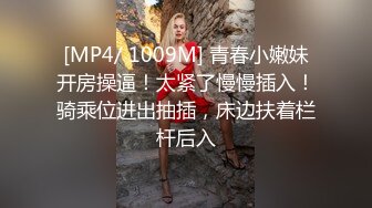 [MP4/ 1009M] 青春小嫩妹开房操逼！太紧了慢慢插入！骑乘位进出抽插，床边扶着栏杆后入