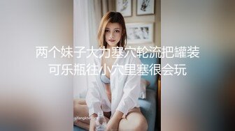 两个妹子大力塞穴轮流把罐装可乐瓶往小穴里塞很会玩