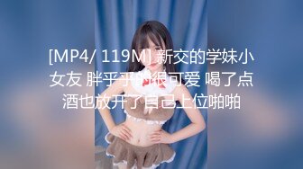 [MP4/ 119M] 新交的学妹小女友 胖乎乎的很可爱 喝了点酒也放开了自己上位啪啪