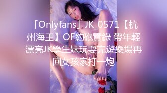 「Onlyfans」JK_0571【杭州海王】OF約砲實錄 帶年輕漂亮JK學生妹玩耍完遊樂場再回女孩家打一炮