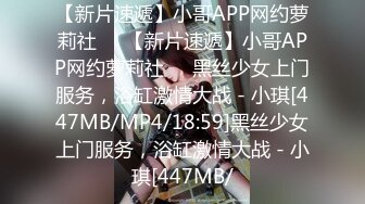 【新片速遞】小哥APP网约萝莉社❤️【新片速遞】小哥APP网约萝莉社❤️黑丝少女上门服务，浴缸激情大战 - 小琪[447MB/MP4/18:59]黑丝少女上门服务，浴缸激情大战 - 小琪[447MB/