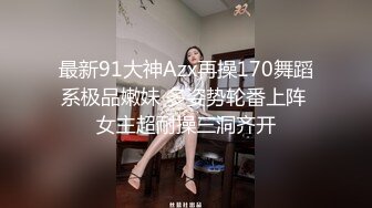 最新91大神Azx再操170舞蹈系极品嫩妹 多姿势轮番上阵 女主超耐操三洞齐开