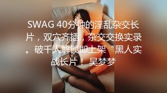 SWAG 40分钟的淫乱杂交长片，双穴齐插，杂交交换实录。破千人解锁即上架“黑人实战长片！ 吴梦梦