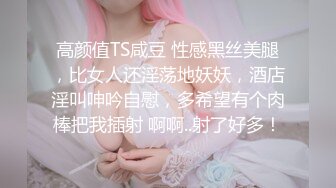 高颜值TS咸豆 性感黑丝美腿，比女人还淫荡地妖妖，酒店淫叫呻吟自慰，多希望有个肉棒把我插射 啊啊..射了好多！