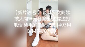 【新片速遞 】 韵味熟女阿姨 被大肉棒无套输出 边操边打电话 稀毛鲍鱼超肥嫩 [403MB/MP4/07:00]