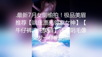 .最新7月女厕偷拍！极品美眉推荐【端庄漂亮邻家女神】【牛仔裤清纯美眉】还有阴毛像头发一样密的御