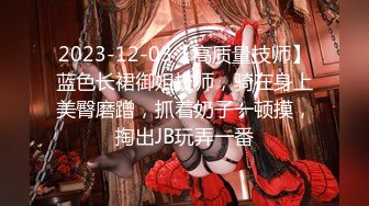 2023-12-03【高质量技师】蓝色长裙御姐技师，骑在身上美臀磨蹭，抓着奶子一顿摸，掏出JB玩弄一番