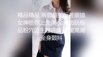 精品精品 新晋超美反差眼镜女神给你上生课 全裸边玩极品粉穴边生理讲解 跳蛋高潮全身颤抖