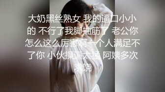 大奶黑丝熟女 我的逼口小小的 不行了我脚抽筋了 老公你怎么这么厉害啊一个人满足不了你 小伙操逼太猛 阿姨多次求饶