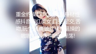 重金约操170CM魔鬼身材性感抖音网红美女,口交,足交,舌吻,玩个遍,撕破丝袜操逼操的嗷嗷叫,叫床声销魂淫荡!