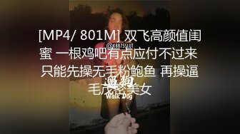 [MP4/ 801M] 双飞高颜值闺蜜 一根鸡吧有点应付不过来 只能先操无毛粉鲍鱼 再操逼毛茂密美女