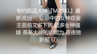 专约极品大神『MRSKL』最新流出❤️你眼中的女神在金主面前又多下贱 超多女神骚婊 羡慕大神的钞能力 夜夜做新郎 (7)