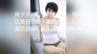 桃子冰妈妈：刺激乱伦，妈妈这是在干啥？瘙痒的逼，儿子背后发骚，忍不住跑到厕所发情自慰