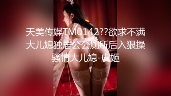 天美传媒TM0142??欲求不满大儿媳独居公公厕所后入狠操骚情大儿媳-虞姬