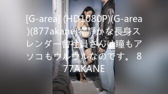 [G-area] (HD1080P)(G-area)(877akane)物靜かな長身スレンダー會社員さんは瞳もアソコもウルウルなのです。 877AKANE