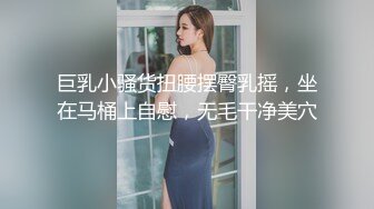 巨乳小骚货扭腰摆臀乳摇，坐在马桶上自慰，无毛干净美穴