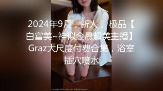 2024年9月，新人， 极品【白富美~神似金晨超美主播】Graz大尺度付费合集，浴室插穴喷水