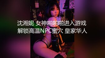 沈湘妮 女神啪啪啪进入游戏 解锁高温NPC蜜穴 皇家华人