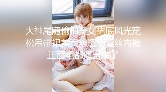 大神尾随偷拍美女裙底风光宽松吊带裙美女穿透明蕾丝内裤正面毛都顶出来了