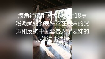 海角社区牛逼大神强上18岁粉嫩柔弱的表妹??在表妹的哭声和反抗中无套侵入了表妹的身体边哄边操