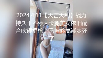 2024.4.11【大吉大利】战力持久干不停大长腿美女依旧配合吹硬提枪上马呻吟高潮爽死了